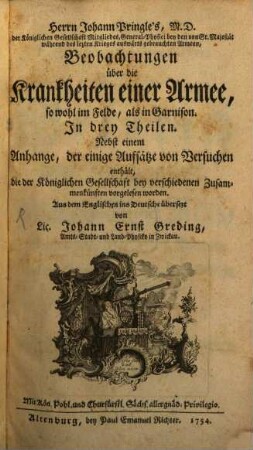 Herrn Johann Pringle's, M.D. der Königlichen Gesellschaft Mitgliedes, General-Physici bey den von Sr. Majestät während des lezten Krieges auswärts gebrauchten Armeen, Beobachtungen über die Krankheiten einer Armee, so wohl im Felde, als in Garnison : In drey Theilen. Nebst einem Anhange, der einige Aufsätze von Versuchen enthält, die der Königlichen Gesellschat bey verschiedenen Zusammenkünften vorgelesen worden