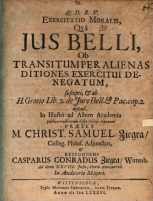 Exercitatio Moralis, Qva Ius Belli Ob Transitum Per Alienas Ditiones Exercitui Denegatum, suscepti, [et]c. ab H. Grotio Lib. 2. de Jure Bell. [et]c. Pac. cap. 2. defensi, ...