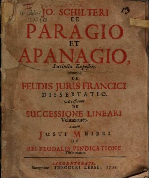 Jo. Schilteri De Paragio Et Apanagio, Succincta Expositio : Itemque De Feudis Juris Francici Dissertatio. Accesserunt De Successione Lineari Velitationes. necnon Justi Meieri De Rei Feudalis Vindicatione Disceptatio