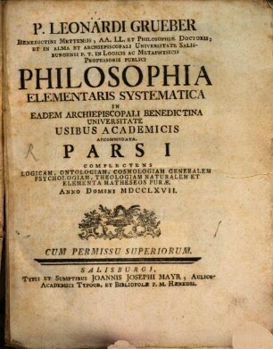 P. Leonardi Grueber Benedictini Mettensis, AA. LL. Et Philosophiae Doctoris, ... Philosophia Elementaris Systematica In Eadem Archiepiscopali Benedictina Universitate Usibus Academicis Accommodata : Pars I Complectens Logicam, Ontologiam, Cosmologiam Generalem, Psychologiam, Theologiam Naturalem Et Elementa Matheseos Purae