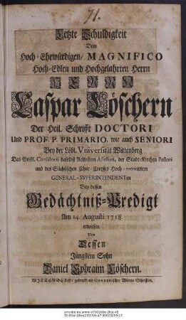 Letzte Schuldigkeit Dem Hoch-Ehrwürdigen, Magnifico Hoch-Edlen und Hochgelahrten Herrn Herrn Caspar Löschern Der Heil. Schrifft Doctori Und Prof. P. Primario, wie auch Seniori Bey der Löbl. Vniversität Wittenberg ... Bey dessen Gedächtniß-Predigt Am 14. Augusti 1718. erwiesen Von Dessen Jüngstem Sohn Daniel Ephraim Löschern