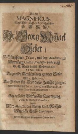 Als der Magnificus, Hoch Edle/ Vest- und Hochgelahrte Herr/ Hr. Georg Michael Heber/ Hochberühmter JCtus, und der Academie zu Wittenberg Codicis Professor Publ. auch E. E. Raths daselbst Hochverdienter Syndicus, Zu grosser Betrübniß der gantzen Stadt Den 4. Febr. 1702. Durch einen seel. Todt dieses Zeitliche gesegnet hatte/ und darauff den 12. Ejusd. dem Leibe nach zu seiner Ruhe-Stäte gebracht ward/ Solte Bey desselben Volckreicher Beedigung Hiemit die schuldigste Condolence bezeugen Ihro Manific. des Herrn Doct. Röschels Sämtliche Tisch-Compagnie