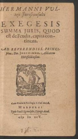 HERMANNI VUL-||teji Jurisconsulti || EXEGESIS || SUMMA JURIS, QUOD || est de Feudis, capita con-||tinens.|| AD REVERENDISS. PRINCI-||pem, Dn. JOACHIMUM, Abbatem || Hersfeldensem.||