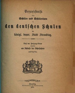 Verzeichniss der Schüler und Schülerinnen in den deutschen Schulen der k. b. Stadt Straubing : nach den Fortgangsnoten festgestellt am Schlusse des Schuljahres .... 1874/75