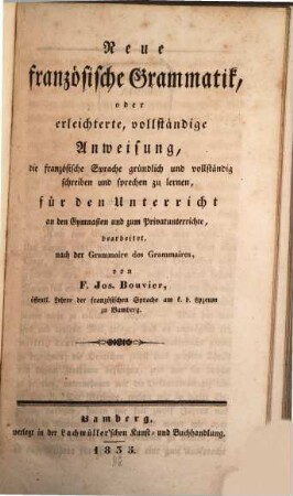Neue französische Grammatik, oder erleichterte, vollständige Anweisung, die französische Sprache gründlich und vollständig schreiben und sprechen zu lernen : für den Unterricht an den Gymnasien und zum Privatunterrichte