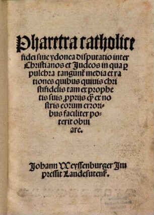 Pharetra catholice fidei siue ydonea disputatio inter Christianos et Judeos in qua [pro] pulchra tangun[tur] media et rationes quibus quiuis christifidelis tam ex prophetis suis [pro]prijs q[uam] ex nostris eorum erroribus faciliter poterit obuiare