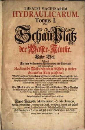 Theatri Machinarum Hydraulicarum Tomus .... Oder: Schau-Platz derWasser-Künste : Ein Werck so nicht nur Künstlern, Kunst-Meistern, Berg-Leuthen und Kunst-Steigern ... sondern auch Architectis, Ingenieurs ... nützlich und nöthig, 1. Bestehend In einer vollkommmenen Beschreibung und Unterricht meist aller erfundenen Machinen die Wasser dadurch in die Höhe zu treiben, oder aus der Tieffe zu erheben