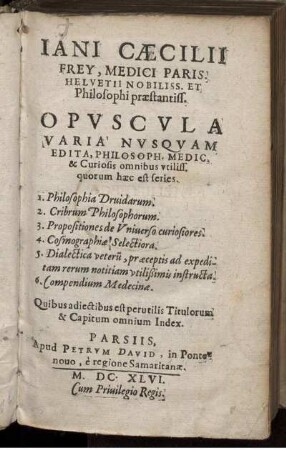 Jani Cæcilii Frey, Medici Paris. Helvetii Nobiliss. Et Philosophi praestantiss. Opvscvla Varia Nvsquam Edita, Philosoph. Medic. et Curiosis omnibus vtiliss. quorum hæc est series : 1. Philosophia Druidarum. 2. Cribrum Philosophorum. 3. Propositiones de Universo curiosiores. 4. Cosmographiæ Selectiora. 5. Dialectica veterum, præceptis ad expeditam rerum notitiam vtilißimis instructa. 6. Compendium Medicinæ