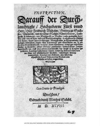 INSTRVCTION,|| Darauff der Durch=||lauchtigste/ Hochgeborne Fürst vnnd || Herr/ Herr Friederich Wilhelm/ Hertzog zu Sach=||sen/ Vormünd/ vnd der Chur Sachsen Administrator, Land=||graffe in Düringen ... || Vor sich vnd an stadt deß ... || Herrn Johans Georgen/ Marggraffen zu Brandenburg ... || in ge=||sambter Vormündschafft/ weiland Herrn Christians/ Hertzogen vnd Chur=||fürsten zu Sachssen ... hinterlassenen Jungen || Herrschafft/ etc. auff einer erbarn Landschafft/ bey jüngst zu Torgaw ge=||haltenem Landtag beschehenes suchen/ neben der General Visitation || im Chur vnd Fürstenthumb Sachsen/ desselbigen Schutz=||verwandten/ Landen vnd Gebieten/ eine Jehrliche || Christliche Local Visitation der Kirchen vnd || Schulen zu halten angeordnet.||