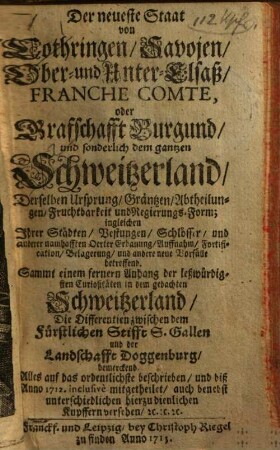 Der neueste Staat von Lothringen, Savojen, Ober- und Unter-Elsaß, Franch Comte, oder Grafschafft Burgund und sonderlich dem gantzen Schweitzerland : Derselben Ursprung, Gräntzen, Abtheilungen, Fruchtbarkeit und Regierungs-Form; ingleichen Ihrer Städten, Vestungen, Schlösser, und anderer namhafften Oerter Erbauung, Auffnahm, Fortification, Belagerung, und andere neue Vorfälle betreffend. Sammt einem fernern Anhang der leßwürdigsten Curiositäten in dem gedachten Schweitzerland, Die Differentien zwischen dem Fürstlichen Stifft S. Gallen und der Landschafft Doggenburg bemerkend. Alles auf das ordentlichste beschrieben, und biß Anno 1712. inclusivè mitgetheilet, auch benebst unterschiedlichen hierzu dienlichen Kupffern versehen, [et]c. [et]c. [et]c.