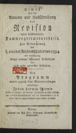 Etwas über die Anname und Ausschreibung der Revision wider beschwehrende Kammergerichtsurtheile : Zur Beleuchtung des §. 100 des Reichsabschiedes von 1594 mit Beyfügung einiger weniger bekannten Präjudizien und noch nicht gedruckter Urkunden ; Ein Programm womit zugleich seine Wintervorlesungen ankündiget Johan Ludwig Werner Doktor der Rechte, Sr kurfürstl. Durchleucht zu Köln Hofrath, der deutschen Reichsgeschichte und des Staatsrechtes o. u. ö. Lehrer auf der maximilianischen hohen Schule zu Bonn