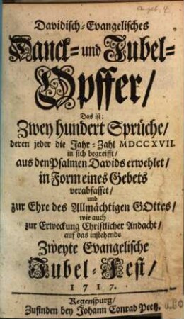Davidisch-Evangelisches Danck- und Jubel-Opffer, Das ist: Zwey hundert Sprüche deren jeder die Jahr-Zahl MDCCXVII. in sich begreift : aus den Psalmen Davids erwehlet, in Form eines Gebets verabfasset ... auf das instehende Zweyte Evangelische Jubel-Fest