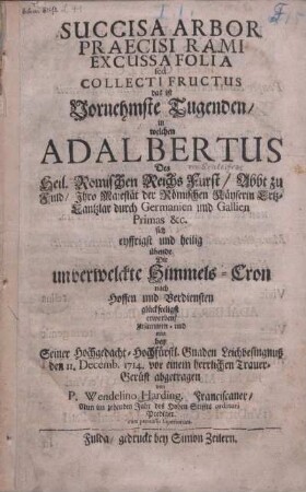 Succisa Arbor Praecisi Rami Excussa Folia sed Collecti Fructus : das ist Vornehmste Tugenden, in welchen Adalbertus Des Heil. Römischen Reichs Fürst, Abbt zu Fuld, Ihro Maiestät der Römischen Kayserin Ertzkanztlar durch Germanien und Gallien Primas &c. sich eyffrigst und heilig übende Die unverwelckte Himmels-Cron nach Hoffen und Verdiensten glückseligst erworben ; zusammen- und nun bey Seiner Hochgedacht-hochfürstl. Gnaden Leichbesingnuß den 11. Decemb. 1714 vor einem herrlichen Trauer-Gerüst abgetragen