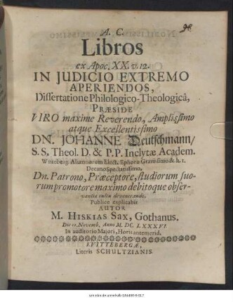 Libros ex Apoc. XX. v. 12. In Iudicio Extremo Aperiendos, Dissertatione Philologico-Theologica, Praeside ... Dn. Johanne Deutschmann ... Publice explicabit Autor M. Hiskias Sax, Gothanus. Die 12. Novemb. Anno M.DC.LXXXVI. In auditorio Maiori, Horis antemerid.