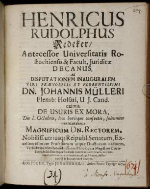 Henricus Rudolphus Redeker/ Antecessor Universitatis Rostochiensis & Facult. Iuridicae Decanus, Ad Disputationem Inauguralem Viri Praenobilis Et Florentissimi Dn. Johannis Mülleri Flensb: Holsati, U. I. Cand. eximii, De Usuris Ex Mora, Die I. Octobris, loco horisque consuetis, solenniter ventilandam Magnificum Dn. Rectorem, Nobiliss. utriusq[ue] Reipubl. Senatum, Excellentissimum Professorum atque Doctorum ordinem, Verbi divini Ministros fidelissimos, Philosophiae Magistros Clarissimos, lectissimamque studiosae iuventutis coronam, nec non omnes litteratorum fautores, ea, qua decet, observantia & humanitate invitat