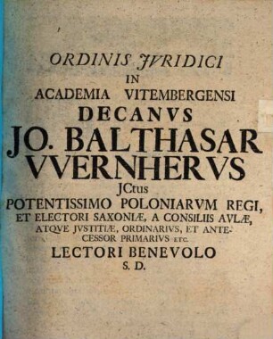 Ordinis Jvridici In Academia Vitembergensi Decanvs Jo. Balthasar VVernhervs JCtus Potentissimo Poloniarvm Regi, Et Electori Saxoniæ, A Consiliis Avlæ, Atqve Jvstitiæ, Ordiniarivs, Et Antecessor Primarivs Etc. Lectori Benevolo S.D.
