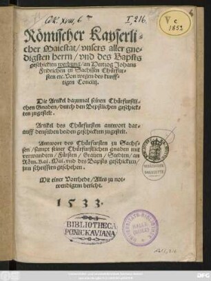 Römischer Kayserli=||cher Maiestat/ vnsers aller gne=||digsten herrn/ vnd des Bapsts || geschickten werbung/ an Hertzog Johans || Fridrichen zu Sachssen Chürfur=||sten etc. Von wegen des kunff=||tigen Concilij.|| Die Artikel dazumal seinen Chürfurstli=||chen Gnaden/ durch den Bepstlichen geschick=||ten zugestelt.|| Artikel des Chürfursten antwort dar=||auff denselben beiden geschickten zugestelt.|| Antwort des Chürfursten zu Sachs=||sen/ sampt seiner Chürfurstlichen gnaden mit|| verwandten/ Fürsten/ Grauen/ Stedten/ an || Röm. Kai. Mai. vnd des Bapsts geschickten/|| jnn schrifften geschehen.|| ... ||