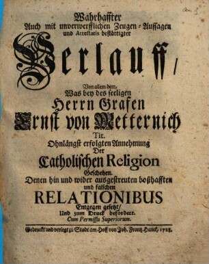 Wahrhaffter Auch mit unverwerfflichen Zeugen-Aussagen und Attestatis bestättigter Verlauff, Von allem dem, Was bey des seeligen Herrn Grafen Ernst von Metternich Tit. Ohnlängst erfolgten Annehmung Der Catholischen Religion Geschehen : Denen hin und wider ausgestreuten boßhafften und falschen Relationibus Entgegen gesetzt, Und zum Druck befördert
