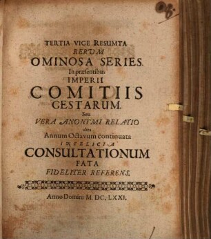 Tertia Vice Resumta Rerum Ominosa Series. In praesentibus Imperii Comitiis Gestarum. Seu Vera Anonymi Relatio ultra Annum Octavum continuata : Infelicia Consultationum Fata Fideliter Referens