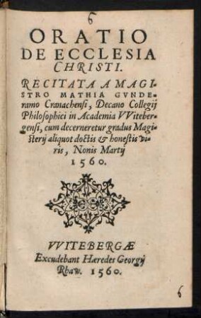 ORATIO || DE ECCLESIA || CHRISTI.|| RECITATA A MAGI=||STRO MATHIA GVNDE=||ramo Cranachensi, Decano Collegij || Philosophici in Academia VViteber=||gensi, cum decerneretur gradus Magi=||sterij aliquot doctis et honestis vi=||ris, Nonis Martij || 1560.||