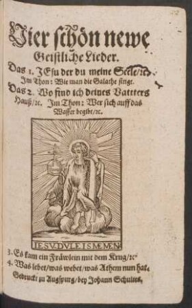 Vier schön newe Geistliche Lieder : Das 1. Jesu der du meine Seele/ [et]c. Im Thon: Wie man die Galathe singt Das 2. Wo find ich deines Vattters Hauß/ [et]c. Im Thon: Wer sich auff das Wasser begibt/ [et]c. 3. Es kam ein Fräwlein mit dem Krug/ [et]c. 4. Was lebet/ was webet/ was Athem nun hat