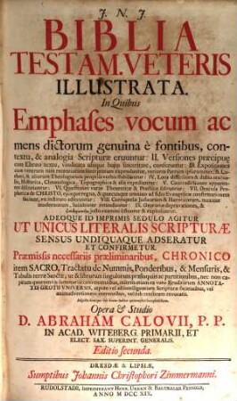 Biblia Testam. Veteris Illustrata : In Quibus Emphases vocum ac mens dictorum genuina è fontibus, contextu, & analogia Scripturae eruuntur: II. Versiones praecipu[a]e cum Ebraeo textu, vindicata ubiq[ue] huius sinceritate, conferuntur: III. Expositiones cum veterum tum recentiorum Interprertum expenduntur, veriores Patrum ipsorummet, B. Lutheri, & aliorum Theologorum propriis verbis stabiliuntur: IV. Loca difficiliora & dubia textualia, Historica, Chronologica, Topographica & alia expediuntur: V. Contradictiones apparentes discutiuntur: VI. Quaestiones variae Theoreticae & Practicae solvuntur: VII. Oracula Prophetica de Christo, eiusque regno, & quaecunque omnino ad fidei Evangelicae confirmationem faciunt, ex instituto adseruntur: VIII. Corruptelae Iudaeorum & Haereticorum, maxime modernorum, luculenter retunduntur: IX. Grotianae depravationes, & pseudermeneias iusto examini sistuntur & exploduntur. Adeoque Id Imprimis Sedulo Agitur Ut Unicus Literalis Scripturae Sensus Undiquaque Adseratur Et Confirmetur. Praemissis necessariis praeliminaribus, Chronico item Sacro, Tractatu de Nummis, Ponderibus, & Mensuris, & Tabulis terrae Sanctae ..., 1