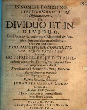 Disputationem De Dividuo Et Individuo, Ex Decreto ... Iureconsultorum Ordinis, Sub Praesidio ... Gottfridi Suevi ... Pro obtinenda summos in Utroq[ue] Iure consequendi honores & privilegia Licentia, Publico Examini submittit Johannes Caspar Curio Dresdensis Ad diem XXIV. Ianuarii ... in Auditorio Maiori