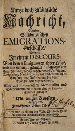 Kurtze doch zulängliche Nachricht, Von dem Saltzburgischen Emigrations-Geschäffte : Worinnen In einem Discours, Von denen Emigranten, ihrer Lehre, und wie sie darzu gelanget, ingleichen von ihrem Lebens-Wandel, ausgestandener Verfolgung, ... wie auch freundlichen Empfang und Aufnehmung bey denen Evangelischen gehandelt wird. Alles aus authentischen Memorialien und Schreiben entweder in Forma oder per Extractum zusammen getragen, ... Franckfurter Oster-Meß 1732