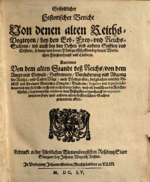 Gründlicher Historischer Bericht Von denen alten ReichsVogteyen bey den Erb Frey und ReichsStätten wie auch bey den Hohen und andern Stifften und Clöstern; so dann von denen Pfaltzgraffschafften bey denen Weltlichen Fürstenthumb und Ländern : Darinnen Von dem alten Standt deß Reichs, von dem Ampt und Gewalt, Herkommen, Veränderung und Abgang der Reichs- und CastenVögt, auch Pfaltzgrafen; deßgleichen von der Bischöff und Praelaten Weltlichen Obrigkeit, Blutbann, Regalien und Superiorität, wann und wie sie solche nach und nach erlangt haben; und ob denselben die Reichs-Stätt, darinnen sie residieren den Bistum[m]ern durchauß incorporiret worden seyn, und andern alten Historischen Sachen gehandelt wird