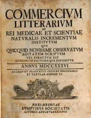 Commercivm litterarivm ad rei medicae et scientiae natvralis incrementvm institvtvm qvo qvicqvid novissime observatvm agitatvm scriptvm vel peractvm est svccinte dilvcideqve exponitvr. 1736