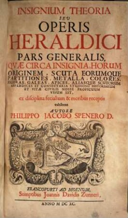 Insignium Theoria Seu Operis Heraldici Pars Generalis : Quae Circa Insignia, Horum Originem, Scuta Eorumque Partitiones, Metalla, Colores, Figuras, Galeas, Apices, Aliasque Scutorum Appendices Et Consectaria Studioso Historiarum Et Vitae Civilis Nosse Proficuum Visum Est, ex disciplina fecialium & moribus receptis exhibens, [1]. ... Pars Generalis