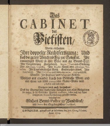 Das Cabinet der Pietisten : Worin enthalten: Ihre doppelte Rechtfertigung; Und daß die guten Wercke nöthig zur Seligkeit. Ihr inwendiges Wort, so ihre Bibel und ihr Grund-Text. Ihre Vergötterung. Ausgeburth. Magie ... Welches mit einander durch das Göttliche Wort, und mit ihrem von selbst praetendirten Natur-Wesen wird gehoben und widerlegt. Ubrigens wird auch dargethan: Daß die Evangelische Lutherische Religion von allen Religionen die eintzige, so der Göttlichen Warheit conform; daher auch mit keiner eintzigen eine Union kan noch mag getroffen werden