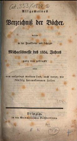 Allgemeines Verzeichnis der Bücher, welche von Ostern bis Michaelis von Michaelis bis Ostern neu gedruckt oder aufgelegt worden sind. 1834, [2] = Michaelismesse