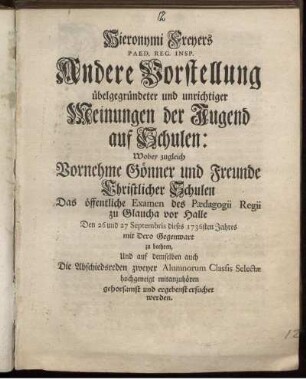 Heronymi Freyers Paed. Reg. Insp. Andere Vorstellung übelgegründeter und unrichtiger Meinungen der Jugend auf Schulen : Wobey zugleich Vornehme Gönner und Freunde Christlicher Schulen Das öffentliche Examen des Pædagogii Regii zu Glaucha vor Halle Den 26 und 27 Septembris dieses 1736sten Jahres mit Dero Gegenwart zu beehren, Und auf demselben auch Die Abschiedsreden zweyer Alumnorum Classis Selectæ hochgeneigt mitanzuhören gehorsamst und ergebenst ersuchet werden