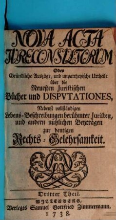 Nova acta jureconsultorum oder Gründliche Auszüge und unpartheyische Urtheile über die neuesten juristischen Bücher und Disputationes : nebenst vollständigen Lebens-Beschreibungen berühmter Juristen und andern nützlichen Beyträgen zur heutigen Rechts-Gelehrsamkeit. 3. 1738