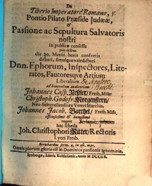De Tiberio imperatore Romano Pontio Pilato praeside Iudaeae, & passione ac sepultura Salvatoris nostri in publico consessu pro viribus die 30. Martii horis consuetis dicturi, simulque valedicturi dnn. ephorum inspectores, literatos, fautoresque artium liberalium ad benevolam audientiam Johannes Casp. Nestler, Christoph. Godofr. Morgenstern, Johannes Jacob Barthel ... rogant hac scheda Joh. Christophori Ritter : [Programma invitatorium quo simul continuatur diss. de monumentis memorabilibus]