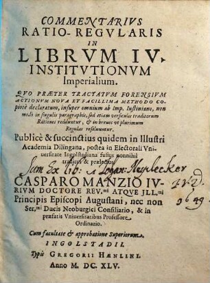 Commentarius Ratio-Regularis In Librum IV. Institutionum Imperialium : Quo Praeter Tractatum Forensium Actionum Nova Et Facillima Methodo Copiose declaratum, insuper omnium ab Imp. Iustiniano, non modo in singulis paragraphis, sed etiam versiculis traditorum Rationes redduntur, & in breves ut plurimum Regulas resolvuntur