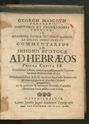 Georgii Mascovii Pomerani Doctoris Et Professoris Theologi In Academia Patria Gryphiswaldensi Ad Multos Annos Emeriti Commentarius In Insignis Epistolae Ad Hebraeos Priora Capita IX. : Continens iustam textus paraphrasin & brevem locorum Doctrinalium synopsin Disputationibus XXII. in usum Studiosae Iuventutis pii exercitii gratia ad placidas Syz¯eth¯eseis propositus, ac in gratiam & omnium Veritatis Coelestis amantium bono publici iuris factus
