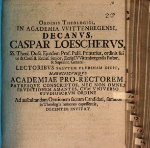 Ordinis Theologici, In Academia VVittenbegensi, Decanvs, Caspar Loeschervs, SS. Theol. Doct. Ejusdem Prof. Publ. Primarius ... Lectoribvs Salvtem Plvrimam Dicit, Magnificvmqve Academiae Pro-Rectorem ... Ad auscultandam Orationem Sacram Candidati, summos in Theologia honores capessentis, Decenter Invitat
