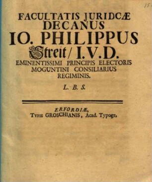 Facultatis Juridicæ Decanus Io. Philippus Streit, I.V.D. Eminentissimi Principis Electoris Moguntini Consiliarius Regiminis L.B.S.