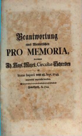 Beantwortung eines Wiennerischen Pro Memoria : worinnen Ih. Kays. Majest. Circular-Schreiben ad Status Imperii vom 28. Sept. 1743. unziemlich angetastet worden