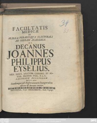 Facultatis Medicæ In Alma ac Perantiqva Electorali Ad Hieram Acdemia. p. t. Decanus Joannes Philippus Eyselius, Med. Doct. Anatom. Chirurg. Et Botan. Process. Publ. P. L. C. Lectorem Benevolum Salvere jubet Eundemque ad disputationem Inauguralem officiose & decenter invitat. [post Trinitatis, d. 8. Octobris Anno MDCCII.]