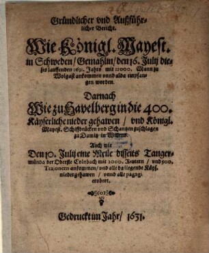 Gründlicher und Außführlicher Bericht. Wie Königl. Mayest. in Schweden, Gemahlin, den 16. Julii dieses lauffenden 1631. Jahrs mit 12000. Mann zu Wolgast ankommen unnd alda empfangen worden. Darnach Wie zu Havelberg in die 400. Käyserliche nieder gehawen, und Königl. Mayest. Schiffbrücken und Schantzen zuschlagen zu Damitz in Willens : Auch wie Den 10. Julii eine Meile disseits Tangermünda der Oberste Colnbach mit 2000. Reutern, und 500. Trajonern ankommen, und alle da liegende Käys. niedergehawen, unnd alle pagagi erobert