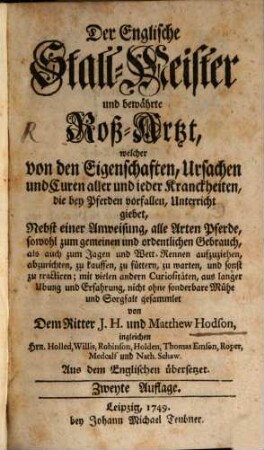 Der Englische Stall-Meister und bewährte Roß-Artzt, welcher von den Eigenschaften, Ursachen und Euren aller und jeder Krankheiten, die bey Pferden vorfallen, Unterricht giebt : Nebst einer Anweisung, alle Arten Pferde, sowohl zum gemeinen und oredntlichen Gebrauch, als auch zum Jagen und Wett-Rennen aufzuziehen, abzurichten, zu kauffen, zu füttern, zu warten, und sonst zu tractieren; mit vielen andern Curiositäten, aus langer Ubung und Erfahrung, nicht ohne sonderbare Mühe und Sorgfalt gesammelt