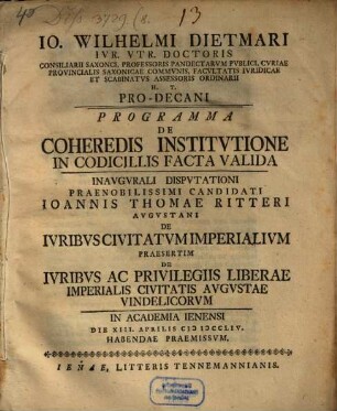 Io. Wilhelmi Dietmari Ivr. Vtr. Doctoris ... Programma de coheredis institvtione in codicillis facta valida, inavgvrali dispvtationi praenobilissimi candidati Ioannis Thomae Ritteri Avgvstani de ivribvs civitatvm imperialivm praesertim de ivribvs ac privilegiis liberae imperialis civitatis Avgvstae Vindelicorvm ... habendam praemissvm