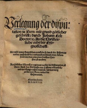 Verlegung der disputation zu Bern, mit grund götlicher geschrifft: durch Johann Eck ... An die Christenliche ordt der Eydgnosschafft : Ain tafel newer ketzerischen artickeln, so durch die Disputanten da ... bekant seind worden ... Kayserlicher Mayestat regiment verbot der disputation zu Bern, Auch des Bischoffs von Costentz vätterlich, vnd der Eydgenossen trewlich, verwarnung an die von Bern, wider die Disputation