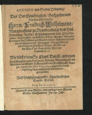 Accisen und Stewer Ordnung/ Des Durchleuchtigsten/ Hochgebornen Fürsten und Herrn/ Herrn/ Friedrich Wilhelmens/ Marggraffens zu Brandenburg/ des Heil. Römischen Reichs/ ErtzCämmerers und Churfürstens... : Wie solchs von Sr. Churf. Durchl. getreuen Landständen/ von Praelaten, Herren/ Ritterschaft un[d] Städten der Mittel-Uckermarck und Graffschafft Ruppin/ bey dem im Julio Anno 1641. gehaltenen Landtage/ verglichen/ auffgesatzt/ und verwilliget worden ; [Geschehen unnd gegeben in unserer Residentz-Stadt zu Cölln an der Spree/ am 30.ten Julij A[nn]o 1641]