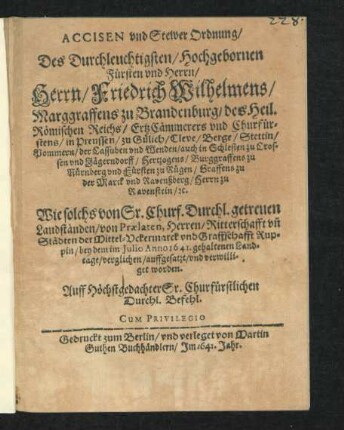 Accisen und Stewer Ordnung/ Des Durchleuchtigsten/ Hochgebornen Fürsten und Herrn/ Herrn/ Friedrich Wilhelmens/ Marggraffens zu Brandenburg/ des Heil. Römischen Reichs/ ErtzCämmerers und Churfürstens... : Wie solchs von Sr. Churf. Durchl. getreuen Landständen/ von Praelaten, Herren/ Ritterschaft un[d] Städten der Mittel-Uckermarck und Graffschafft Ruppin/ bey dem im Julio Anno 1641. gehaltenen Landtage/ verglichen/ auffgesatzt/ und verwilliget worden ; [Geschehen unnd gegeben in unserer Residentz-Stadt zu Cölln an der Spree/ am 30.ten Julij A[nn]o 1641]