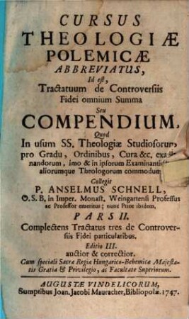 Cursus Theologiæ Polemicæ Abbreviatus, Id est, Tractatuum de Controversiis Fidei omnium Summa Seu Compendium : Quod In usum SS. Theologiæ Studiosorum, pro Gradu, Ordinibus, Cura &c. examinandorum, imo & in ipsorum Examinantium, aliorumque Theologorum commodum, Pars II.. Complectens Tractatus tres de Controversiis Fidei particularibus