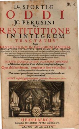 Dn. Sfortiae Oddi JC. Perusini De Restitutione In Integrum Tractatus : In quo Restitutionis In Integrum Materia Absolvtissime Pertractata, Non Solvm, Qvae Personae, cujusque sexus, aetatis, & status, ac quibus ex causis hoc Juris remedium petere possint ... ex ipsis Legum fontibus, atque Interpretum scriptis uberrime explicatur & declaratur ... Opus absolutissimum ... Indice duplici Quaestionum priore, posteriore Materiarum & rerum locupletissimo instructum. [1]